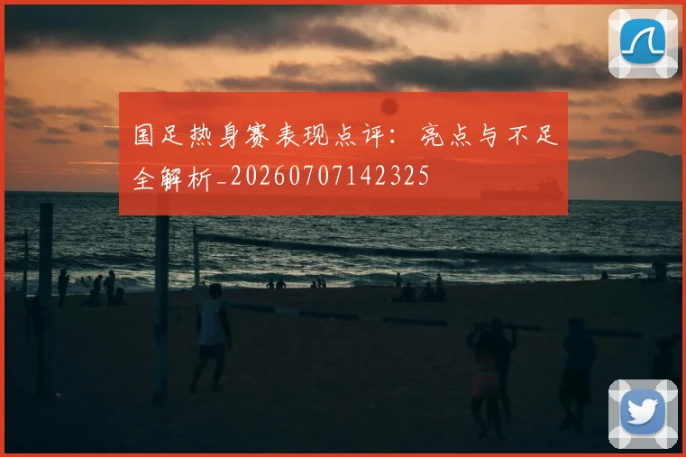 国足热身赛表现点评:亮点与不足全解析_20260707142325