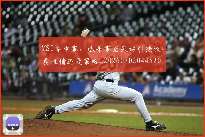 MSI季中赛,选手赛后采访引热议,真性情还是策略_20260702044520
