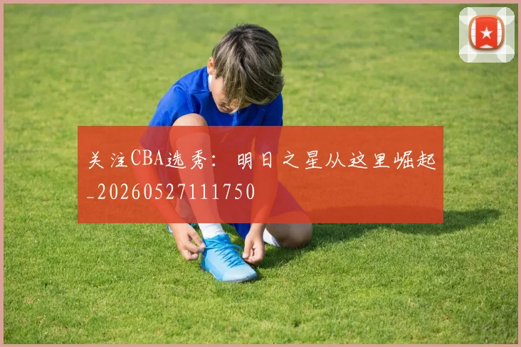 关注CBA选秀：明日之星从这里崛起_20260527111750