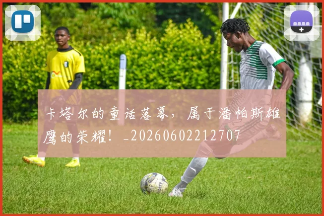 卡塔尔的童话落幕,属于潘帕斯雄鹰的荣耀!_20260602212707