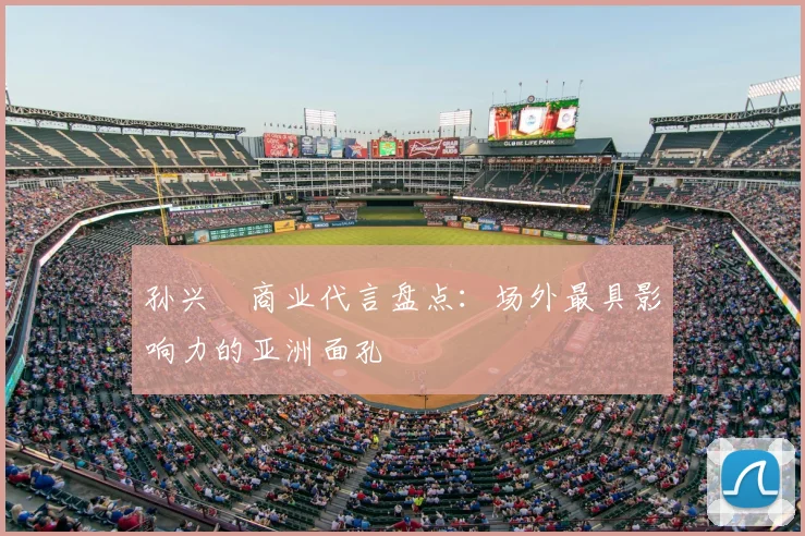 孙兴慜商业代言盘点:场外最具影响力的亚洲面孔