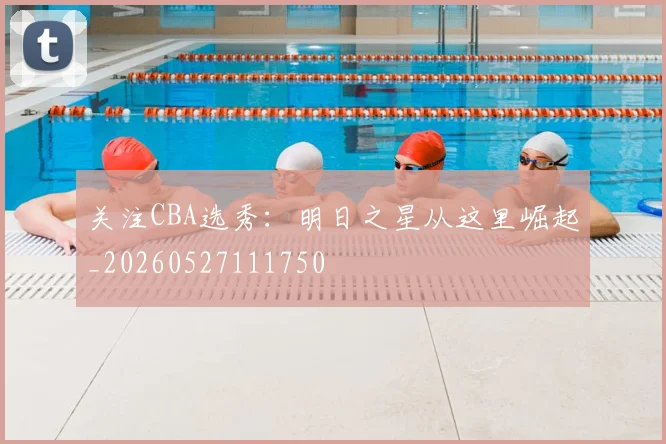 关注CBA选秀：明日之星从这里崛起_20260527111750