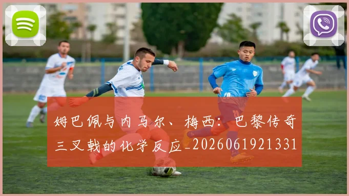 姆巴佩与内马尔、梅西:巴黎传奇三叉戟的化学反应_20260619213314_20260707023341
