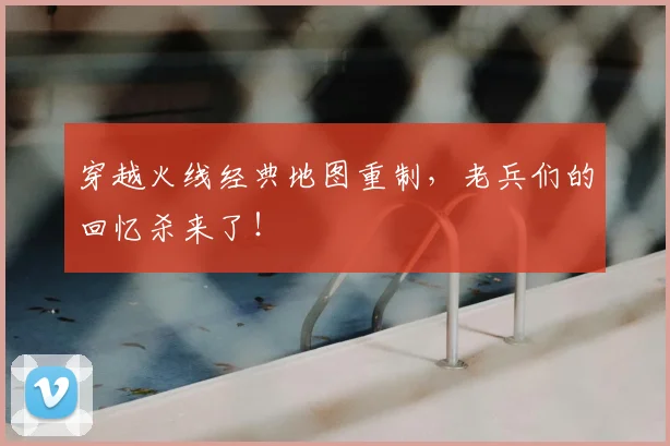 穿越火线经典地图重制，老兵们的回忆杀来了！