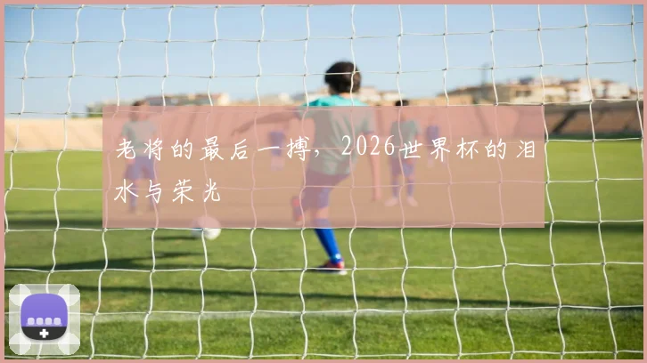老将的最后一搏，2026世界杯的泪水与荣光