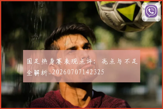 国足热身赛表现点评：亮点与不足全解析_20260707142325