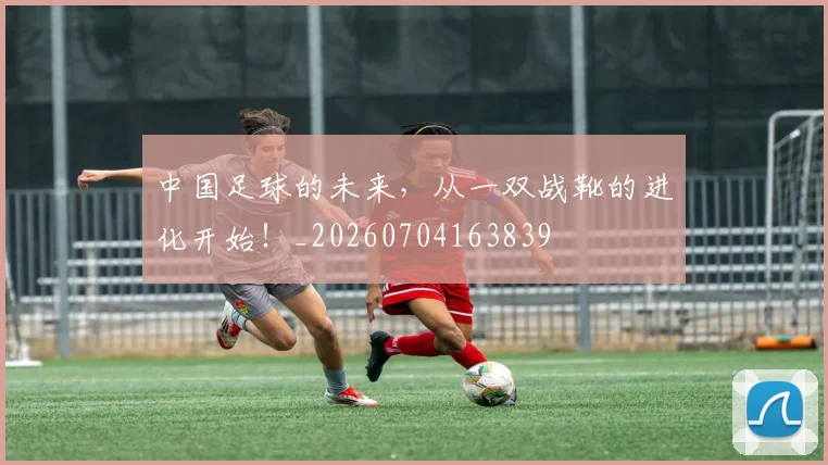 中国足球的未来,从一双战靴的进化开始!_20260704163839