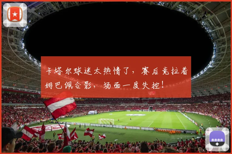 卡塔尔球迷太热情了,赛后竟拉着姆巴佩合影,场面一度失控!
