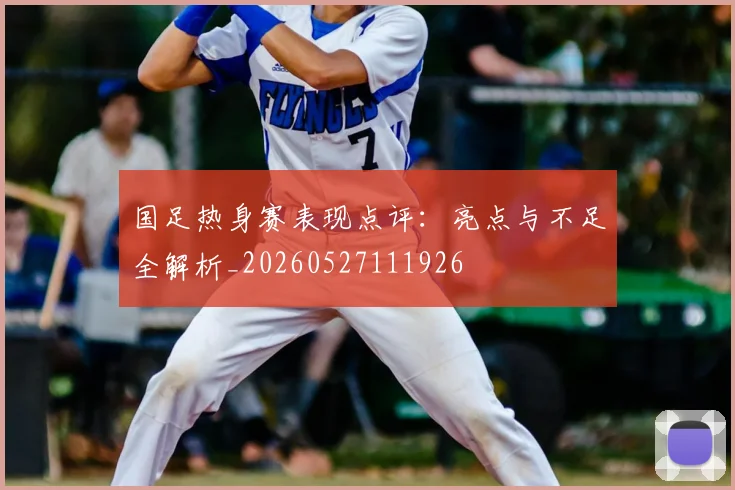 国足热身赛表现点评：亮点与不足全解析_20260527111926