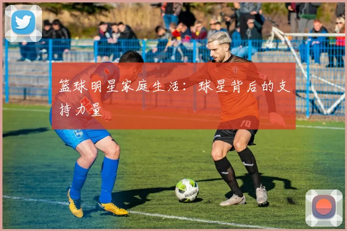 篮球明星家庭生活：球星背后的支持力量