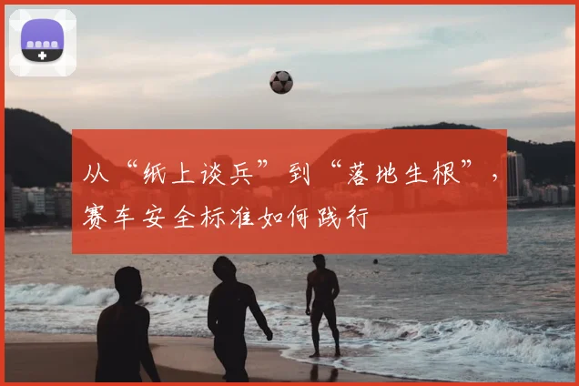 从“纸上谈兵”到“落地生根”，赛车安全标准如何践行